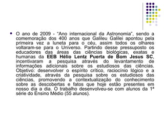 O ano de 2009 - “Ano internacional da Astronomia”, sendo a comemoração dos 400 anos que Galileu Galilei apontou pela primeira vez a luneta para o céu, assim todos os olhares voltaram-se para o Universo. Partindo desse pressuposto os educadores das áreas das ciências biológicas, exatas e humanas da  EEB Hélio Lentz Puerta de Bom Jesus SC , incentivaram a pesquisa através do levantamento de informações adicionais sobre os estudiosos das ciências. Objetivo: desenvolver o espírito crítico, raciocínio lógico e a criatividade, através da pesquisa sobre os estudiosos das ciências, promovendo a contextualização do conhecimento sobre as descobertas e fatos que hoje estão presentes em nosso dia a dia. O trabalho desenvolveu-se com alunos da 1ª série do Ensino Médio (55 alunos).  
