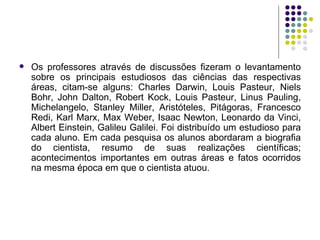 Os professores através de discussões fizeram o levantamento sobre os principais estudiosos das ciências das respectivas áreas, citam-se alguns: Charles Darwin, Louis Pasteur, Niels Bohr, John Dalton, Robert Kock, Louis Pasteur, Linus Pauling, Michelangelo, Stanley Miller, Aristóteles, Pitágoras, Francesco Redi, Karl Marx, Max Weber, Isaac Newton, Leonardo da Vinci, Albert Einstein, Galileu Galilei. Foi distribuído um estudioso para cada aluno. Em cada pesquisa os alunos abordaram a biografia do cientista, resumo de suas realizações científicas; acontecimentos importantes em outras áreas e fatos ocorridos na mesma época em que o cientista atuou.  