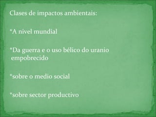 Clases de impactos ambientais:
*A nivel mundial
*Da guerra e o uso bélico do uranio
empobrecido
*sobre o medio social
*sobre sector productivo
 