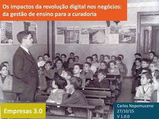 Empresas 3.0
Os impactos da revolução digital nos negócios:
da gestão de ensino para a curadoria
Carlos Nepomuceno
27/10/15
V 1.0.0
 