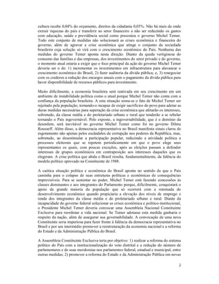 2
cultura recebe 0,04% do orçamento, direitos da cidadania 0,03%. Não há mais de onde
extrair riquezas do país e transferir ao setor financeiro a não ser reduzindo os gastos
com educação, saúde e previdência social como preconiza o governo Michel Temer.
Todo este conjunto de medidas não solucionará as crises econômica e financeira do
governo, além de agravar a crise econômica que atinge o conjunto da sociedade
brasileira cuja solução só virá com o crescimento econômico do País. Nenhuma das
medidas do governo Temer aponta nesta direção. Diante da queda vertiginosa do
consumo das famílias e das empresas, dos investimentos do setor privado e do governo,
o momento atual estaria a exigir que o foco principal da ação do governo Michel Temer
deveria ser o de: 1) incrementar os investimentos em infraestrutura para alavancar o
crescimento econômico do Brasil; 2) fazer auditoria da dívida pública; e, 3) renegociar
com os credores a redução dos encargos anuais com o pagamento da dívida pública para
haver disponibilidade de recursos públicos para investimento.
Muito dificilmente, a economia brasileira será reativada em seu crescimento em um
ambiente de instabilidade política como o atual porque Michel Temer não conta com a
confiança da população brasileira. A esta situação soma-se o fato de Michel Temer ser
rejeitado pela população, tornando-o incapaz de exigir sacrifícios do povo para adotar as
duras medidas necessárias para superação da crise econômica que afetarão os interesses,
sobretudo, da classe média e do proletariado urbano e rural que tenderão a se rebelar
tornando o País ingovernável. Pelo exposto, a ingovernabilidade, que é o domínio da
desordem, será inevitável no governo Michel Temer como foi no governo Dilma
Rousseff. Além disso, a democracia representativa no Brasil manifesta sinais claros de
esgotamento não apenas pelos escândalos de corrupção nos poderes da República, mas,
sobretudo, ao desestimular a participação popular, reduzindo a atividade política a
processos eleitorais que se repetem periodicamente em que o povo elege seus
representantes os quais, com poucas exceções, após as eleições passam a defender
interesses de grupos econômicos em contraposição aos interesses daqueles que os
elegeram. A crise política que abala o Brasil resulta, fundamentalmente, da falência do
modelo político aprovado na Constituinte de 1988.
A caótica situação política e econômica do Brasil aponta no sentido de que o País
caminha para o colapso de suas estruturas políticas e econômicas de consequências
imprevisíveis. Para se sustentar no poder, Michel Temer está fazendo concessões às
classes dominantes e aos integrantes do Parlamento porque, dificilmente, conquistará o
apoio da grande maioria da população que só ocorrerá com a retomada do
desenvolvimento econômico quando propiciaria a elevação dos níveis de emprego e
renda dos integrantes da classe média e do proletariado urbano e rural. Diante da
incapacidade do governo federal solucionar as crises econômica e político-institucional,
o Presidente Michel Temer deveria convocar uma Assembleia Nacional Constituinte
Exclusiva para reordenar a vida nacional. Se Temer adotasse esta medida ganharia o
respeito da nação, além de assegurar sua governabilidade. A convocação de uma nova
Constituinte seria imperiosa para fazer frente à falência da democracia representativa no
Brasil e por seu intermédio promover a reestruturação da economia nacional e a reforma
do Estado e da Administração Pública do Brasil.
A Assembleia Constituinte Exclusiva teria por objetivo: 1) realizar a reforma do sistema
político do País com a institucionalização do voto distrital e a redução do número de
parlamentares e de suas mordomias nos parlamentos federal, estadual e municipal, entre
outras medidas; 2) promover a reforma do Estado e da Administração Pública em novas
 