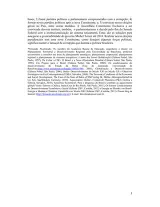 3
bases; 3) banir partidos políticos e parlamentares comprometidos com a corrupção; 4)
formar novos partidos políticos após a nova Constituinte; e, 5) convocar novas eleições
gerais no País, entre outras medidas. A Assembléia Constituinte Exclusiva a ser
convocada deveria instituir, também, o parlamentarismo e decidir pelo fim do Senado
Federal com a institucionalização do sistema unicameral. Estas são as soluções para
assegurar a governabilidade do governo Michel Temer até 2018. Realizar novas eleições
presidenciais sem uma nova Constituinte, como desejam algumas forças políticas,
significa manter o lamaçal da corrupção que domina a política brasileira.
*Fernando Alcoforado, 76, membro da Academia Baiana de Educação, engenheiro e doutor em
Planejamento Territorial e Desenvolvimento Regional pela Universidade de Barcelona, professor
universitário e consultor nas áreas de planejamento estratégico, planejamento empresarial, planejamento
regional e planejamento de sistemas energéticos, é autor dos livros Globalização (Editora Nobel, São
Paulo, 1997), De Collor a FHC- O Brasil e a Nova (Des)ordem Mundial (Editora Nobel, São Paulo,
1998), Um Projeto para o Brasil (Editora Nobel, São Paulo, 2000), Os condicionantes do
desenvolvimento do Estado da Bahia (Tese de doutorado. Universidade de
Barcelona,http://www.tesisenred.net/handle/10803/1944, 2003), Globalização e Desenvolvimento
(Editora Nobel, São Paulo, 2006), Bahia- Desenvolvimento do Século XVI ao Século XX e Objetivos
Estratégicos na Era Contemporânea (EGBA, Salvador, 2008), The Necessary Conditions of the Economic
and Social Development- The Case of the State of Bahia (VDM Verlag Dr. Müller Aktiengesellschaft &
Co. KG, Saarbrücken, Germany, 2010), Aquecimento Global e Catástrofe Planetária (P&A Gráfica e
Editora, Salvador, 2010), Amazônia Sustentável- Para o progresso do Brasil e combate ao aquecimento
global (Viena- Editora e Gráfica, Santa Cruz do Rio Pardo, São Paulo, 2011), Os Fatores Condicionantes
do Desenvolvimento Econômico e Social (Editora CRV, Curitiba, 2012) e Energia no Mundo e no Brasil-
Energia e Mudança Climática Catastrófica no Século XXI (Editora CRV, Curitiba, 2015). Possui blog na
Internet (http://fernando.alcoforado.zip.net). E-mail: falcoforado@uol.com.br.
 