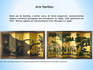 Arte Namban
Neste par de biombos, o pintor narra, de forma sequencial, acontecimentos
ligados à presença portuguesa dos portugueses no Japão, onde aportaram em
1543. Retrata aspetos do relacionamento entre Portugal e o Japão.

http://www.museudearteantiga.pt/pt-PT/exposicao%20permanente/obras%20referencia/ContentDetail.aspx?id=221

 