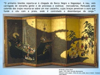 “O primeiro biombo reporta-se à chegada do Barco Negro a Nagasáqui. A nau, vem
carregada de estranha gente e de preciosas e exóticas mercadorias. Pontuada pelo
colorido dos trajes recorta-se sobre um mar castanho, cujos braços penetram o ouro que
funde o céu com a praia, onde é controlado o desembarque da carga.”

Atribuído a Kano Domi
Japão, 1593-1602, Período Momoyama
Têmpera sobre papel, folha de ouro, seda, laca e metal - Compra,

 