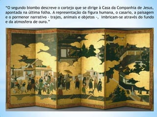 “O segundo biombo descreve o cortejo que se dirige à Casa da Companhia de Jesus,
apontada na última folha. A representação da figura humana, o casario, a paisagem
e o pormenor narrativo - trajes, animais e objetos -, imbricam-se através do fundo
e da atmosfera de ouro.”

 