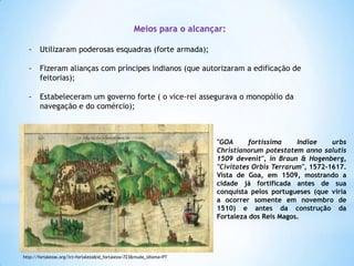 Meios para o alcançar:
-

Utilizaram poderosas esquadras (forte armada);

-

Fizeram alianças com príncipes indianos (que autorizaram a edificação de
feitorias);

-

Estabeleceram um governo forte ( o vice-rei assegurava o monopólio da
navegação e do comércio);

"GOA
fortissima
Indiae
urbs
Christianorum potestatem anno salutis
1509 devenit", in Braun & Hogenberg,
"Civitates Orbis Terrarum", 1572-1617.
Vista de Goa, em 1509, mostrando a
cidade já fortificada antes de sua
conquista pelos portugueses (que viria
a ocorrer somente em novembro de
1510) e antes da construção da
Fortaleza dos Reis Magos.

http://fortalezas.org/?ct=fortaleza&id_fortaleza=723&muda_idioma=PT

 