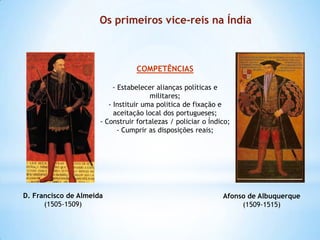 Os primeiros vice-reis na Índia

COMPETÊNCIAS
- Estabelecer alianças políticas e
militares;
- Instituir uma politica de fixação e
aceitação local dos portugueses;
- Construir fortalezas / policiar o Índico;
- Cumprir as disposições reais;

D. Francisco de Almeida
(1505-1509)

Afonso de Albuquerque
(1509-1515)

 