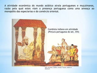 A atividade económica do mundo asiático atraía portugueses e muçulmanos,
razão pela qual estes viam a presença portuguesa como uma ameaça ao
monopólio das especiarias e do comércio oriental.

Cambista indiano em atividade
(Pintura portuguesa do séc. XVI)

Diniz, Mª Emília, Caldeira, Arlindo e Tavares, Adérito in
História 8

 