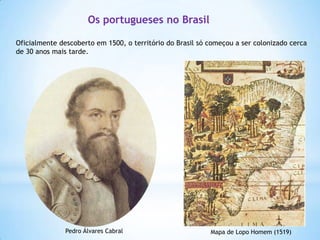Os portugueses no Brasil
Oficialmente descoberto em 1500, o território do Brasil só começou a ser colonizado cerca
de 30 anos mais tarde.

http://www.youtub
e.com/watch?v=dYi
QxVpaIX0

Pedro Álvares Cabral

Mapa de Lopo Homem (1519)

 