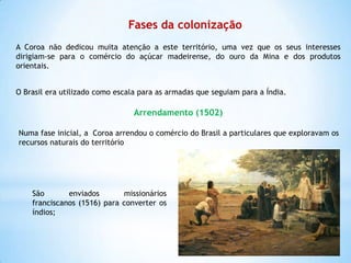 Fases da colonização
A Coroa não dedicou muita atenção a este território, uma vez que os seus interesses
dirigiam-se para o comércio do açúcar madeirense, do ouro da Mina e dos produtos
orientais.
O Brasil era utilizado como escala para as armadas que seguiam para a Índia.

Arrendamento (1502)
Numa fase inicial, a Coroa arrendou o comércio do Brasil a particulares que exploravam os
recursos naturais do território

São
enviados
missionários
franciscanos (1516) para converter os
índios;

 