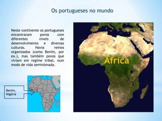 Os portugueses no mundo

Neste continente os portugueses
encontraram
povos
com
diferentes
níveis
de
desenvolvimento e diversas
culturas.
Havia
reinos
organizados (como Benim, por
ex.), mas também povos que
viviam em regime tribal, num
modo de vida seminómada.

Benim,
Nigéria

África

 