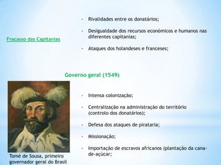 -

Rivalidades entre os donatários;

-

Desigualdade dos recursos económicos e humanos nas
diferentes capitanias;

-

Ataques dos holandeses e franceses;

Fracasso das Capitanias

Governo geral (1549)

-

Centralização na administração do território
(controlo dos donatários);

-

Defesa dos ataques de pirataria;

-

Missionação;

Tomé de Sousa, primeiro
governador geral do Brasil

Intensa colonização;

Importação de escravos africanos (plantação da canade-açúcar;

 
