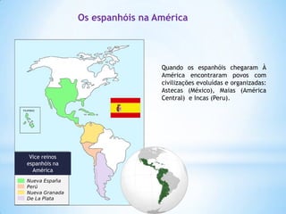 Os espanhóis na América

Quando os espanhóis chegaram À
América encontraram povos com
civilizações evoluídas e organizadas:
Astecas (México), Maias (América
Central) e Incas (Peru).

Vice reinos
espanhóis na
América

 