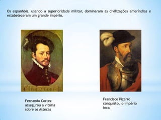 Os espanhóis, usando a superioridade militar, dominaram as civilizações ameríndias e
estabeleceram um grande império.

Fernando Cortez
assegurou a vitória
sobre os Astecas

Francisco Pizarro
conquistou o Império
Inca

 