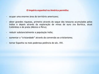 O Império espanhol na América permitiu:
-

ocupar uma enorme área do território americano;

-

obter grandes riquezas, primeiro através do saque dos tesouros acumulados pelos
índios e depois através da exploração de minas de ouro (na Buritica, atual
Colômbia) e de prata (México e Peru);

-

reduzir substancialmente a população índia;

-

aumentar a “cristandade” através da conversão ao cristianismo;

-

tornar Espanha na mais poderosa potência do séc. XVI.

 