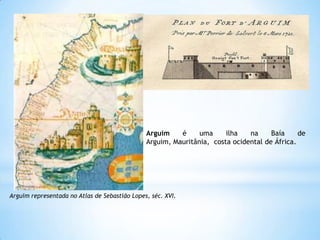 Arguim
é
uma
ilha
na
Baía
de
Arguim, Mauritânia, costa ocidental de África.

Arguim representada no Atlas de Sebastião Lopes, séc. XVI.

 