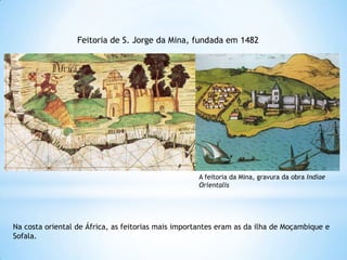 Feitoria de S. Jorge da Mina, fundada em 1482

A feitoria da Mina, gravura da obra Indiae
Orientalis

Na costa oriental de África, as feitorias mais importantes eram as da ilha de Moçambique e
Sofala.

 