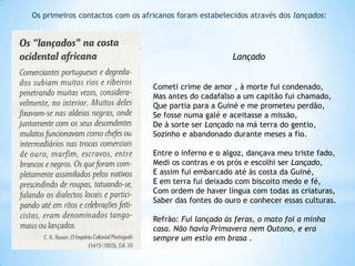 Os primeiros contactos com os africanos foram estabelecidos através dos lançados:

Lançado
Cometi crime de amor , à morte fui condenado,
Mas antes do cadafalso a um capitão fui chamado,
Que partia para a Guiné e me prometeu perdão,
Se fosse numa galé e aceitasse a missão,
De à sorte ser Lançado na má terra do gentio,
Sozinho e abandonado durante meses a fio.
Entre o inferno e o algoz, dançava meu triste fado,
Medi os contras e os prós e escolhi ser Lançado,
E assim fui embarcado até às costa da Guiné,
E em terra fui deixado com biscoito medo e fé,
Com ordem de haver língua com todas as criaturas,
Saber das fontes do ouro e conhecer essas culturas.
Refrão: Fui lançado às feras, o mato foi a minha
casa. Não havia Primavera nem Outono, e era
sempre um estio em brasa .

 