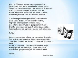 Venci as febres do mato e o veneno das cobras,
Cativo levei mau trato, paguei pelas minhas obras.
Das gentes tornei-me amigo, com artes que já nem sei,
E ao fim de muitos meses, era visita dum rei,
Fiz-me amante de gentia com ela juntei fazenda,
A vida até já sorria, feliz era a minha emenda.
O batel chegou um dia para saber se eu era vivo,
E nas areias da baía foi um encontro festivo,
Regressei a Portugal com ideia de ficar,
E ao infante contei tudo do que pudera indagar.
E tal foi o meu sucesso, que el-rei me deu perdão,
Mas mandou-me de regresso e eu não pude dizer não.
Refrão

Mandou-me o senhor infante em companhia de abade,
Que batizou toda a gente e aumentou a cristandade,
" que boa colheita de almas ! " disse de contente o
Papa,
Ao ver as chagas de Cristo a tomar conta do mapa,
E em paga dos meus serviços, ali fui feito feitor,
E eis tudo o que passei só por um crime de amor.
Refrão
Carlos T e Rui Veloso

 