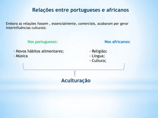 Relações entre portugueses e africanos
Embora as relações fossem , essencialmente, comerciais, acabaram por gerar
interinfluências culturais:

Nos portugueses:

Nos africanos:

- Novos hábitos alimentares;
- Música

- Religião;
- Língua;
- Cultura;

Aculturação

 