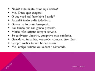  Nossa! Está muito calor aqui dentro!
 Meu Deus, que exagero!
 O que você vai fazer hoje à tarde?
 Amanhã tenho o dia todo livre.
 Gostei muito desse brinquedo.
 Faz tempo que não ganho presente.
 Minha mãe sempre compra sorvete.
 Se eu tivesse dinheiro, comprava essa camiseta.
 Quando eu trabalhar, vou poder comprar esse tênis.
 Sempre sonhei ter um brinco assim.
 Meu amigo sempre vai lá com a namorada.
J O N E S L . A I R E S
 