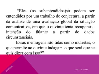“Eles (os subentendidos)só podem ser
entendidos por um trabalho de conjectura, a partir
da análise de uma avaliação global da situação
comunicativa, em que o ouvinte tenta recuperar a
intenção do falante a partir de dados
circunstanciais.
Essas mensagens são tidas como indiretas, o
que permite ao ouvinte indagar: o que será que se
quis dizer com isso?”
J O N E S L . A I R E S
 