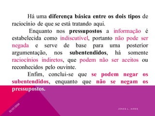 Há uma diferença básica entre os dois tipos de
raciocínio de que se está tratando aqui.
Enquanto nos pressupostos a informação é
estabelecida como indiscutível, portanto não pode ser
negada e serve de base para uma posterior
argumentação, nos subentendidos, há somente
raciocínios indiretos, que podem não ser aceitos ou
reconhecidos pelo ouvinte.
Enfim, conclui-se que se podem negar os
subentendidos, enquanto que não se negam os
pressupostos.
J O N E S L . A I R E S
 