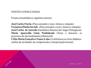 FONTES CONSULTADAS:
Foram consultadosos seguintes autores:
JoséCarlos Fiorin.(Para entendero texto: leitura e redação)
FranciscoPlatãoSavioli. (Para entender o texto: leitura e redação)
JoséCarlos deAzeredo.(Gramática Houaiss da Língua Portuguesa)
Maria Aparecida Linus Pauliukonis (Texto e discurso: os
processos de desvendamento inferencial)
Célia Maria GonçalvesNunes Lobo (A inferência no livro didático:
análise de atividades de compreensão e interpretaçãotextual)
J O N E S L . A I R E S
 