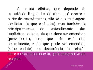 A leitura efetiva, que depende da
maturidade linguística do aluno, só ocorre a
partir do entendimento, não só das mensagens
explícitas (o que está dito), mas também (e
principalmente) do entendimento dos
implícitos textuais, do que deve ser entendido
(pressuposto), mas que não está dito
textualmente, e do que pode ser entendido
(subentendido) em decorrência da relação
entre o texto e o contexto, pela perspectiva do
receptor.
J O N E S L . A I R E S
 