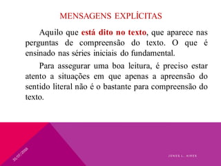 MENSAGENS EXPLÍCITAS
Aquilo que está dito no texto, que aparece nas
perguntas de compreensão do texto. O que é
ensinado nas séries iniciais do fundamental.
Para assegurar uma boa leitura, é preciso estar
atento a situações em que apenas a apreensão do
sentido literal não é o bastante para compreensão do
texto.
J O N E S L . A I R E S
 