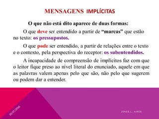 MENSAGENS IMPLÍCITAS
O que não está dito aparece de duas formas:
O que deve ser entendido a partir de “marcas” que estão
no texto: os pressupostos.
O que pode ser entendido, a partir de relações entre o texto
e o contexto, pela perspectiva do receptor: os subentendidos.
A incapacidade de compreensão de implícitos faz com que
o leitor fique preso ao nível literal do enunciado, aquele em que
as palavras valem apenas pelo que são, não pelo que sugerem
ou podem dar a entender.
J O N E S L . A I R E S
 
