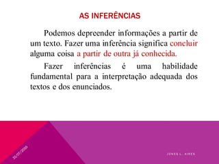 AS INFERÊNCIAS
Podemos depreender informações a partir de
um texto. Fazer uma inferência significa concluir
alguma coisa a partir de outra já conhecida.
Fazer inferências é uma habilidade
fundamental para a interpretação adequada dos
textos e dos enunciados.
J O N E S L . A I R E S
 