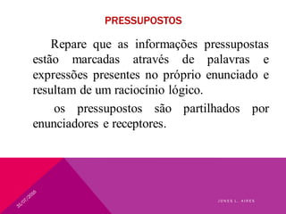 PRESSUPOSTOS
Repare que as informações pressupostas
estão marcadas através de palavras e
expressões presentes no próprio enunciado e
resultam de um raciocínio lógico.
os pressupostos são partilhados por
enunciadores e receptores.
J O N E S L . A I R E S
 