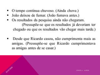  O tempo continua chuvoso. (Ainda chove.)
 João deixou de fumar. (João fumava antes.)
 Os resultados da pesquisa ainda não chegaram.
(Pressupõe-se que os resultados já deveriam ter
chegado ou que os resultados vão chegar mais tarde.)
 Desde que Ricardo casou, não cumprimenta mais as
amigas. (Pressupõe-se que Ricardo cumprimentava
as amigas antes de se casar.)
J O N E S L . A I R E S
 