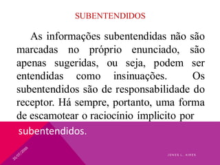 SUBENTENDIDOS
As informações subentendidas não são
marcadas no próprio enunciado, são
apenas sugeridas, ou seja, podem ser
entendidas como insinuações. Os
subentendidos são de responsabilidade do
receptor. Há sempre, portanto, uma forma
de escamotear o raciocínio ímplicito por
subentendidos.
J O N E S L . A I R E S
 