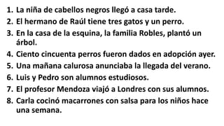 1. La niña de cabellos negros llegó a casa tarde.
2. El hermano de Raúl tiene tres gatos y un perro.
3. En la casa de la esquina, la familia Robles, plantó un
árbol.
4. Ciento cincuenta perros fueron dados en adopción ayer.
5. Una mañana calurosa anunciaba la llegada del verano.
6. Luis y Pedro son alumnos estudiosos.
7. El profesor Mendoza viajó a Londres con sus alumnos.
8. Carla cocinó macarrones con salsa para los niños hace
una semana.
 