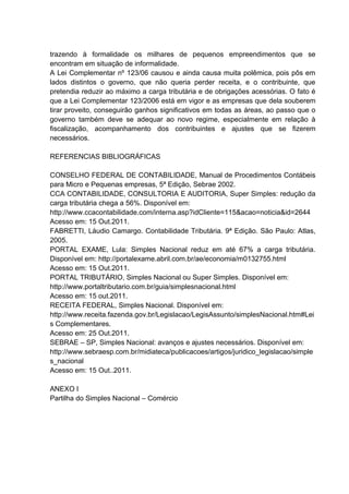 trazendo à formalidade os milhares de pequenos empreendimentos que se
encontram em situação de informalidade.
A Lei Complementar nº 123/06 causou e ainda causa muita polêmica, pois pôs em
lados distintos o governo, que não queria perder receita, e o contribuinte, que
pretendia reduzir ao máximo a carga tributária e de obrigações acessórias. O fato é
que a Lei Complementar 123/2006 está em vigor e as empresas que dela souberem
tirar proveito, conseguirão ganhos significativos em todas as áreas, ao passo que o
governo também deve se adequar ao novo regime, especialmente em relação à
fiscalização, acompanhamento dos contribuintes e ajustes que se fizerem
necessários.
REFERENCIAS BIBLIOGRÁFICAS
CONSELHO FEDERAL DE CONTABILIDADE, Manual de Procedimentos Contábeis
para Micro e Pequenas empresas, 5ª Edição, Sebrae 2002.
CCA CONTABILIDADE, CONSULTORIA E AUDITORIA, Super Simples: redução da
carga tributária chega a 56%. Disponível em:
http://www.ccacontabilidade.com/interna.asp?idCliente=115&acao=noticia&id=2644
Acesso em: 15 Out.2011.
FABRETTI, Láudio Camargo. Contabilidade Tributária. 9ª Edição. São Paulo: Atlas,
2005.
PORTAL EXAME, Lula: Simples Nacional reduz em até 67% a carga tributária.
Disponível em: http://portalexame.abril.com.br/ae/economia/m0132755.html
Acesso em: 15 Out.2011.
PORTAL TRIBUTÁRIO, Simples Nacional ou Super Simples. Disponível em:
http://www.portaltributario.com.br/guia/simplesnacional.html
Acesso em: 15 out.2011.
RECEITA FEDERAL, Simples Nacional. Disponível em:
http://www.receita.fazenda.gov.br/Legislacao/LegisAssunto/simplesNacional.htm#Lei
s Complementares.
Acesso em: 25 Out.2011.
SEBRAE – SP, Simples Nacional: avanços e ajustes necessários. Disponível em:
http://www.sebraesp.com.br/midiateca/publicacoes/artigos/juridico_legislacao/simple
s_nacional
Acesso em: 15 Out..2011.
ANEXO I
Partilha do Simples Nacional – Comércio
 