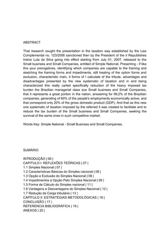 ABSTRACT
That research sought the presentation in the taxation way established by the Law
Complemental no. 123/2006 sanctioned then by the President of the it Republishes
Inácio Lula da Silva going into effect starting from July 01, 2007, released to the
Small business and Small Companies, entitled of Simple National. Presenting - if like
this your prerogatives, identifying which companies are capable to the framing and
sketching the framing forms and impediments, still treating of the option forms and
exclusion, characteristic main, it forms of I calculate of the tribute, advantages and
disadvantages presented by the new systematic of taxation and in end being
characterized this really carted specifically reduction of the heavy imposed tax
burden the Brazilian managerial class ace Small business and Small Companies,
that it represents a great portion in the nation, answering for 99,2% of the Brazilian
companies, generating of 60% of the people's employments economically active, and
that correspond only 20% of the gross domestic product (GDP). And that as this new
one systematic of taxation imposed by the referred it was created to facilitate and to
reduce the tax burden of the Small business and Small Companies, seeking the
survival of the same ones in such competitive market.
Words Key: Simple National - Small Business and Small Companies.
SUMÁRIO
INTRODUÇÃO | 06 |
CAPITULO I: REFLEXÕES TEÓRICAS | 07 |
1.1 Simples Nacional | 07 |
1.2 Características Básicas do Simples nacional | 08 |
1.3 Opção e Exclusão do Simples Nacional | 08 |
1.4 Impedimentos à Opção Pelo Simples Nacional | 09 |
1.5 Forma de Cálculo do Simples nacional | 11 |
1.6 Vantagens e Desvantagens do Simples Nacional | 12 |
1.7 Redução da Carga tributária | 13 |
CAPÍTULO II: ESTRATÉGIAS METODOLÓGICAS | 16 |
CONCLUSÃO | 17 |
REFERENCIA BIBLIOGRÁFICA | 19 |
ANEXOS | 20 |
 