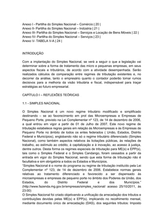 Anexo I - Partilha do Simples Nacional – Comércio | 20 |
Anexo II- Partilha do Simples Nacional – Indústria | 21 |
Anexo III- Partilha do Simples Nacional – Serviços e Locação de Bens Móveis | 22 |
Anexo IV- Partilha do Simples Nacional – Serviços | 23 |
Anexo V- TABELA V-A | 24 |
INTRODUÇÃO
Com a implantação do Simples Nacional, se verá a seguir o que a legislação vai
determinar sobre a forma de tratamento das micro e pequenas empresas, em seus
aspectos fiscais e tributários, de acordo com a atividade desempenhada. Serão
realizados cálculos de comparação entre regimes de tributação existentes e, no
decorrer da análise, tanto o empresário quanto o contador poderão tomar rumos
decisivos para a melhoria da visão tributária e fiscal, indispensável para traçar
estratégias ao futuro empresarial.
CAPÍTULO I – REFLEXÕES TEÓRICAS
1.1 - SIMPLES NACIONAL
O Simples Nacional é um novo regime tributário modificado e simplificado
destinando – se ao favorecimento em prol das Microempresas e Empresas de
Pequeno Porte, previsto na Lei Complementar nº 123, de 14 de dezembro de 2006,
a qual entrou em vigor a partir de 01 de Julho de 2007. Este novo regime de
tributação estabelece regras gerais em relação às Microempresas e às Empresas de
Pequeno Porte no âmbito de todos os entes federados ( União, Estados, Distrito
Federal e Municípios), englobando não só o regime tributário diferenciado (Simples
Nacional), como também aspectos relativos às licitações públicas, às relações de
trabalho, ao estímulo ao crédito, à capitalização e à inovação, ao acesso à justiça,
dentre outros. Desta forma os regimes especiais de tributação para ME(s) e EPP(s),
tais como o Simples Federal e o Simples Candango, foram cessados a partir da
entrada em vigor do Simples Nacional, sendo que esta forma de tributação não é
facultativa e sim obrigatória a todos os Estados e Municípios.
“Simples Nacional é o nome do programa ou regime de tributação instituído pela Lei
Complementar nº 123, de 14 de dezembro de 2006. Estabelece normas gerais
relativas ao tratamento diferenciado e favorecido a ser dispensado às
microempresas e empresas de pequeno porte no âmbito dos Poderes da União, dos
Estados, do Distrito Federal e dos Municípios.”
(http://www.fazenda.mg.gov.br/empresas/simples_nacional/ acesso 25/10/2011, às
23:00)
O Simples Nacional foi criado objetivando a unificação da arrecadação dos tributos e
contribuições devidas pelas ME(s) e EPP(s), implicando no recolhimento mensal,
mediante documento único de arrecadação (DAS), dos seguintes tributos: Imposto
 