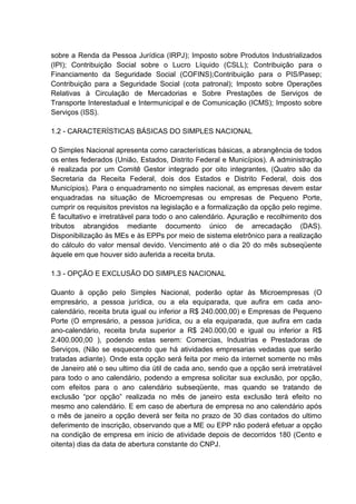 sobre a Renda da Pessoa Jurídica (IRPJ); Imposto sobre Produtos Industrializados
(IPI); Contribuição Social sobre o Lucro Líquido (CSLL); Contribuição para o
Financiamento da Seguridade Social (COFINS);Contribuição para o PIS/Pasep;
Contribuição para a Seguridade Social (cota patronal); Imposto sobre Operações
Relativas à Circulação de Mercadorias e Sobre Prestações de Serviços de
Transporte Interestadual e Intermunicipal e de Comunicação (ICMS); Imposto sobre
Serviços (ISS).
1.2 - CARACTERÍSTICAS BÁSICAS DO SIMPLES NACIONAL
O Simples Nacional apresenta como características básicas, a abrangência de todos
os entes federados (União, Estados, Distrito Federal e Municípios). A administração
é realizada por um Comitê Gestor integrado por oito integrantes, (Quatro são da
Secretaria da Receita Federal, dois dos Estados e Distrito Federal, dois dos
Municípios). Para o enquadramento no simples nacional, as empresas devem estar
enquadradas na situação de Microempresas ou empresas de Pequeno Porte,
cumprir os requisitos previstos na legislação e a formalização da opção pelo regime.
É facultativo e irretratável para todo o ano calendário. Apuração e recolhimento dos
tributos abrangidos mediante documento único de arrecadação (DAS).
Disponibilização às MEs e às EPPs por meio de sistema eletrônico para a realização
do cálculo do valor mensal devido. Vencimento até o dia 20 do mês subseqüente
àquele em que houver sido auferida a receita bruta.
1.3 - OPÇÃO E EXCLUSÃO DO SIMPLES NACIONAL
Quanto à opção pelo Simples Nacional, poderão optar às Microempresas (O
empresário, a pessoa jurídica, ou a ela equiparada, que aufira em cada ano-
calendário, receita bruta igual ou inferior a R$ 240.000,00) e Empresas de Pequeno
Porte (O empresário, a pessoa jurídica, ou a ela equiparada, que aufira em cada
ano-calendário, receita bruta superior a R$ 240.000,00 e igual ou inferior a R$
2.400.000,00 ), podendo estas serem: Comercias, Industrias e Prestadoras de
Serviços, (Não se esquecendo que há atividades empresarias vedadas que serão
tratadas adiante). Onde esta opção será feita por meio da internet somente no mês
de Janeiro até o seu ultimo dia útil de cada ano, sendo que a opção será irretratável
para todo o ano calendário, podendo a empresa solicitar sua exclusão, por opção,
com efeitos para o ano calendário subseqüente, mas quando se tratando de
exclusão “por opção” realizada no mês de janeiro esta exclusão terá efeito no
mesmo ano calendário. E em caso de abertura de empresa no ano calendário após
o mês de janeiro a opção deverá ser feita no prazo de 30 dias contados do ultimo
deferimento de inscrição, observando que a ME ou EPP não poderá efetuar a opção
na condição de empresa em inicio de atividade depois de decorridos 180 (Cento e
oitenta) dias da data de abertura constante do CNPJ.
 
