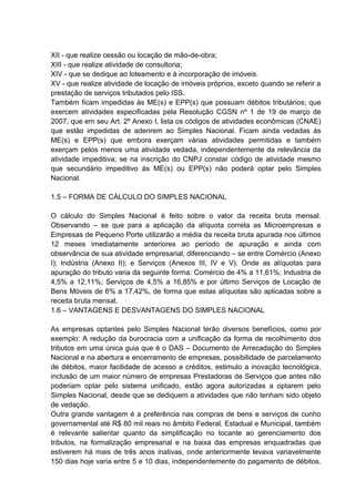 XII - que realize cessão ou locação de mão-de-obra;
XIII - que realize atividade de consultoria;
XIV - que se dedique ao loteamento e à incorporação de imóveis.
XV - que realize atividade de locação de imóveis próprios, exceto quando se referir a
prestação de serviços tributados pelo ISS.
Também ficam impedidas às ME(s) e EPP(s) que possuam débitos tributários; que
exercem atividades especificadas pela Resolução CGSN nº 1 de 19 de março de
2007, que em seu Art. 2º Anexo I, lista os códigos de atividades econômicas (CNAE)
que estão impedidas de aderirem ao Simples Nacional. Ficam ainda vedadas às
ME(s) e EPP(s) que embora exerçam várias atividades permitidas e também
exerçam pelos menos uma atividade vedada, independentemente da relevância da
atividade impeditiva; se na inscrição do CNPJ constar código de atividade mesmo
que secundário impeditivo às ME(s) ou EPP(s) não poderá optar pelo Simples
Nacional.
1.5 – FORMA DE CÁLCULO DO SIMPLES NACIONAL
O cálculo do Simples Nacional é feito sobre o valor da receita bruta mensal.
Observando – se que para a aplicação da alíquota correta as Microempresas e
Empresas de Pequeno Porte utilizarão a média da receita bruta apurada nos últimos
12 meses imediatamente anteriores ao período de apuração e ainda com
observância de sua atividade empresarial, diferenciando – se entre Comércio (Anexo
I); Indústria (Anexo II); e Serviços (Anexos III, IV e V). Onde as alíquotas para
apuração do tributo varia da seguinte forma: Comércio de 4% a 11,61%; Industria de
4,5% a 12,11%; Serviços de 4,5% a 16,85% e por último Serviços de Locação de
Bens Móveis de 6% a 17,42%, de forma que estas alíquotas são aplicadas sobre a
receita bruta mensal.
1.6 – VANTAGENS E DESVANTAGENS DO SIMPLES NACIONAL
As empresas optantes pelo Simples Nacional terão diversos benefícios, como por
exemplo: A redução da burocracia com a unificação da forma de recolhimento dos
tributos em uma única guia que é o DAS – Documento de Arrecadação do Simples
Nacional e na abertura e encerramento de empresas, possibilidade de parcelamento
de débitos, maior facilidade de acesso a créditos, estimulo a inovação tecnológica,
inclusão de um maior número de empresas Prestadoras de Serviços que antes não
poderiam optar pelo sistema unificado, estão agora autorizadas a optarem pelo
Simples Nacional, desde que se dediquem a atividades que não tenham sido objeto
de vedação.
Outra grande vantagem é a preferência nas compras de bens e serviços de cunho
governamental até R$ 80 mil reais no âmbito Federal, Estadual e Municipal, também
é relevante salientar quanto da simplificação no tocante ao gerenciamento dos
tributos, na formalização empresarial e na baixa das empresas enquadradas que
estiverem há mais de três anos inativas, onde anteriormente levava variavelmente
150 dias hoje varia entre 5 e 10 dias, independentemente do pagamento de débitos.
 
