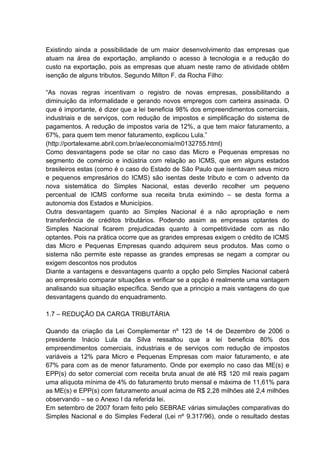 Existindo ainda a possibilidade de um maior desenvolvimento das empresas que
atuam na área de exportação, ampliando o acesso à tecnologia e a redução do
custo na exportação, pois as empresas que atuam neste ramo de atividade obtêm
isenção de alguns tributos. Segundo Milton F. da Rocha Filho:
“As novas regras incentivam o registro de novas empresas, possibilitando a
diminuição da informalidade e gerando novos empregos com carteira assinada. O
que é importante, é dizer que a lei beneficia 98% dos empreendimentos comerciais,
industriais e de serviços, com redução de impostos e simplificação do sistema de
pagamentos. A redução de impostos varia de 12%, a que tem maior faturamento, a
67%, para quem tem menor faturamento, explicou Lula.”
(http://portalexame.abril.com.br/ae/economia/m0132755.html)
Como desvantagens pode se citar no caso das Micro e Pequenas empresas no
segmento de comércio e indústria com relação ao ICMS, que em alguns estados
brasileiros estas (como é o caso do Estado de São Paulo que isentavam seus micro
e pequenos empresários do ICMS) são isentas deste tributo e com o advento da
nova sistemática do Simples Nacional, estas deverão recolher um pequeno
percentual de ICMS conforme sua receita bruta eximindo – se desta forma a
autonomia dos Estados e Municípios.
Outra desvantagem quanto ao Simples Nacional é a não apropriação e nem
transferência de créditos tributários. Podendo assim as empresas optantes do
Simples Nacional ficarem prejudicadas quanto à competitividade com as não
optantes. Pois na prática ocorre que as grandes empresas exigem o crédito de ICMS
das Micro e Pequenas Empresas quando adquirem seus produtos. Mas como o
sistema não permite este repasse as grandes empresas se negam a comprar ou
exigem descontos nos produtos
Diante a vantagens e desvantagens quanto a opção pelo Simples Nacional caberá
ao empresário comparar situações e verificar se a opção é realmente uma vantagem
analisando sua situação específica. Sendo que a principio a mais vantagens do que
desvantagens quando do enquadramento.
1.7 – REDUÇÃO DA CARGA TRIBUTÁRIA
Quando da criação da Lei Complementar nº 123 de 14 de Dezembro de 2006 o
presidente Inácio Lula da Silva ressaltou que a lei beneficia 80% dos
empreendimentos comerciais, industriais e de serviços com redução de impostos
variáveis a 12% para Micro e Pequenas Empresas com maior faturamento, e ate
67% para com as de menor faturamento. Onde por exemplo no caso das ME(s) e
EPP(s) do setor comercial com receita bruta anual de até R$ 120 mil reais pagam
uma alíquota mínima de 4% do faturamento bruto mensal e máxima de 11,61% para
as ME(s) e EPP(s) com faturamento anual acima de R$ 2,28 milhões até 2,4 milhões
observando – se o Anexo I da referida lei.
Em setembro de 2007 foram feito pelo SEBRAE várias simulações comparativas do
Simples Nacional e do Simples Federal (Lei nº 9.317/96), onde o resultado destas
 