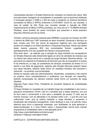 comparações apontam o Simples Nacional ser vantajoso na maioria dos casos. Mas
que para essas vantagens se consolidarem é necessário que os governos estaduais
e municipais ajustem o ICMS e o ISS de modo a manterem os mesmos benefícios
concedidos às ME(s) e EPP(s) anteriores a 01/07/2007. Como foi, por exemplo, o
caso do estado de São Paulo que concedia isenção e redução de ICMS
respectivamente às ME(s) e EPP(s) paulistas, por meio da Lei nº 10.086/98 (Simples
Paulista), como também de vários municípios que possuíam e ainda possuem
alíquotas inferiores aos da Lei Geral.
Também conforme pesquisa realizada pelo SEBRAE no período de Outubro de 2007
a Janeiro de 2008 com 3.097 empresas do setor Industrial, Comercial e Serviços no
país, revelou que 75% dos donos de pequenos negócios tem uma percepção
positiva em relação à Lei Geral das Micro e Pequenas Empresas. Sendo que dentro
desta mesma pesquisa 46% dos entrevistados fizeram sugestões de
aperfeiçoamento à lei nas questões de tributos e enquadramento.
Para tanto deve – se salientar que a redução da carga tributária em conseqüência
do Simples Nacional está diretamente ligada ao ramo de atividade da empresa que
na maioria dos casos ocorre sim a redução da carga tributária. Devendo atentar – se
para tanto em especial as Prestadoras de Serviços que não se enquadrem no Anexo
III da referida lei, ou seja, as prestadoras de serviços constantes do Anexo IV e V
devido a sua folha de pagamento, optando pelo Simples Nacional poderam elevar
sua carga tributária, obtendo desta forma um resultado tributário não favorável e
reduzindo – se portanto, sua lucratividade.
Diante do exposto cabe aos administradores, tributaristas, contadores e ate mesmo
os próprios micro empreendedores a analisarem sua situação em específico,
fazendo comparações de cálculos evitando desta forma um aumento da carga
tributária.
Segundo Paulo Vieira Pinto, Presidente do Conselho Regional de Contabilidade
(CRC-ES):
“O Super Simples é o resultado de um trabalho longo dos contabilistas e dos micro e
pequenos empresários. Porém, não foi o resultado que a classe esperava, por que
foi bom para o comerciante e ruim para o prestador de serviço. É claro que já
tivemos avanços, com as alterações e os estudos sobre a lei – o que fez com que
melhorasse muito, pois já reduziu bastante a carga tributária e aumentou a
fiscalização das empresas sonegadoras. Outro destaque é que a lei permitiu maior
abertura para micro e pequenas empresas, com facilidades na área gerencial e
desburocratização. E o Guia Prático sobre o Supersimples servirá para orientar
empresários e contabilistas sobre a real aplicação da lei.”
(http://www.ccacontabilidade.com/interna.asp?
idCliente=115&acao=noticia&id=21644)
CAPÍTULO II – ESTRATÉGIAS METODOLÓGICAS
 