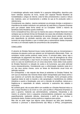 A metodologia aplicada neste trabalho foi a pesquisa bibliográfica, descritiva pois
foram retirados assuntos de livros, revista (Em especial Revista Brasileira de
Contabilidade) e artigos de internet, onde foi feito primeiramente o exame e leitura
dos materiais, para um levantamento e análise do que já foi produzido sobre o
referido tema.
Considerando seu objetivo, visamos esclarecer as principais dúvidas e esclarecer a
importância da analise individual e em particular de cada Micro e Pequena Empresa
para que possam desta forma extrair da Lei Completar 123/06 o máximo de
benefícios tanto tributários quanto creditícios.
Como conseqüência ficou claro que na maioria dos casos o Simples Nacional é mais
vantajoso que as demais formas de tributação nos casos das atividades industriais e
comerciais, já nos casos das prestadoras de serviços devem atentar para tal fato,
pois dependendo da atividade exercida esta nova tributação pode representar
aumento da carga tributária o que é inviável para a sobrevivência destas empresas
em meio a um mercado repleto de concorrência e tão competitivo.
CONCLUSÃO
O advento do Simples Nacional trouxe muitos benefícios para as microempresas e
empresas de pequeno porte que optaram por tal tratamento diferenciado. Pode - se
considerar muitos pontos positivos nesta norma. O principal deles, talvez seja a
simplificação do pagamento dos tributos. Tanto no caso de abrangência de vários
impostos e contribuições, e aqui houve um avanço em relação ao Simples Federal,
como no caso do recolhimento em um único documento. Outro efeito muito positivo
do Simples Nacional é a redução de custos e de burocracia, que pode estimular
novos empreendimentos. Considerando que a uniformização residente nesta lei é
um dos seus pontos chaves, como as faixas de faturamento anual bruto em
definição nacional.
Em contrapartida, o não reajuste das faixas já existentes no Simples Federal, faz
com que as empresas das menores faixas sejam transportadas para faixas acima o
que ocasiona um aumento das alíquotas e da tributação. Como principais pontos
negativos desta lei está no tocante a não apropriação e transferência de créditos
tributários e quanto a fiscalização, pois com a intenção de simplificar, reduziu-se e
fragilizou-se a capacidade do estado, excluindo a autonomia dos estados e
municípios.
No contexto geral, não se pode definir com exatidão se o Simples Nacional reduz ou
não a carga tributária ou se é bom ou ruim, para as Micro e Pequenas Empresas ou
para o governo. Cabendo aos administradores, contadores, tributaristas e ate
mesmo os próprios micro e pequenos empreendedores analisarem sua situação
especificamente, realizando cálculos, observando o perfil de seus clientes, e
levantando dados. Existem pontos positivos e negativos para ambos.
Mas não se pode negar que alguma coisa precisava ser feita para beneficiar,
incentivar e promover o desenvolvimento das ME(s) e EPP(s), principalmente,
 