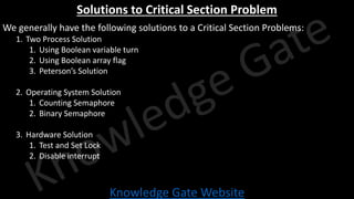 Knowledge Gate Website
Solutions to Critical Section Problem
We generally have the following solutions to a Critical Section Problems:
1. Two Process Solution
1. Using Boolean variable turn
2. Using Boolean array flag
3. Peterson’s Solution
2. Operating System Solution
1. Counting Semaphore
2. Binary Semaphore
3. Hardware Solution
1. Test and Set Lock
2. Disable interrupt
 