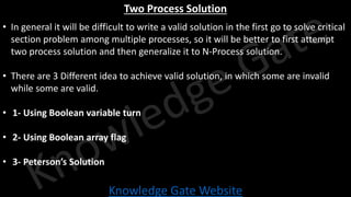 Knowledge Gate Website
Two Process Solution
• In general it will be difficult to write a valid solution in the first go to solve critical
section problem among multiple processes, so it will be better to first attempt
two process solution and then generalize it to N-Process solution.
• There are 3 Different idea to achieve valid solution, in which some are invalid
while some are valid.
• 1- Using Boolean variable turn
• 2- Using Boolean array flag
• 3- Peterson’s Solution
 