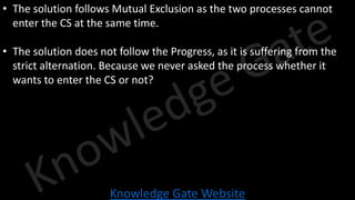 Knowledge Gate Website
• The solution follows Mutual Exclusion as the two processes cannot
enter the CS at the same time.
• The solution does not follow the Progress, as it is suffering from the
strict alternation. Because we never asked the process whether it
wants to enter the CS or not?
 