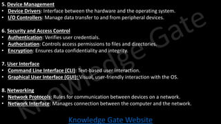 Knowledge Gate Website
5. Device Management
• Device Drivers: Interface between the hardware and the operating system.
• I/O Controllers: Manage data transfer to and from peripheral devices.
6. Security and Access Control
• Authentication: Verifies user credentials.
• Authorization: Controls access permissions to files and directories.
• Encryption: Ensures data confidentiality and integrity.
7. User Interface
• Command Line Interface (CLI): Text-based user interaction.
• Graphical User Interface (GUI): Visual, user-friendly interaction with the OS.
8. Networking
• Network Protocols: Rules for communication between devices on a network.
• Network Interface: Manages connection between the computer and the network.
 
