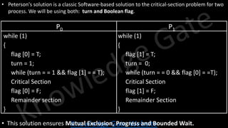 Knowledge Gate Website
• Peterson's solution is a classic Software-based solution to the critical-section problem for two
process. We will be using both: turn and Boolean flag.
P0 P1
while (1)
{
flag [0] = T;
turn = 1;
while (turn = = 1 && flag [1] = = T);
Critical Section
flag [0] = F;
Remainder section
}
while (1)
{
flag [1] = T;
turn = 0;
while (turn = = 0 && flag [0] = =T);
Critical Section
flag [1] = F;
Remainder Section
}
• This solution ensures Mutual Exclusion, Progress and Bounded Wait.
 