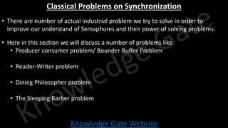 Knowledge Gate Website
Classical Problems on Synchronization
• There are number of actual industrial problem we try to solve in order to
improve our understand of Semaphores and their power of solving problems.
• Here in this section we will discuss a number of problems like
• Producer consumer problem/ Bounder Buffer Problem
• Reader-Writer problem
• Dining Philosopher problem
• The Sleeping Barber problem
 